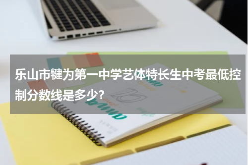 乐山市犍为第一中学艺体特长生中考最低控制分数线是多少？