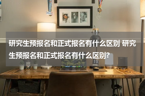 研究生预报名和正式报名有什么区别 研究生预报名和正式报名有什么区别?
