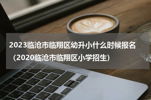2023临沧市临翔区幼升小什么时候报名（2020临沧市临翔区小学招生）
