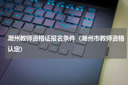 潮州教师资格证报名条件（潮州市教师资格认定）