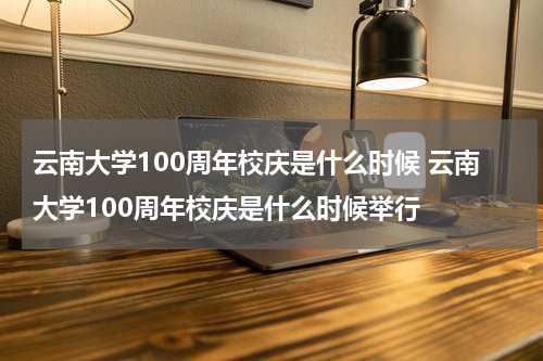 云南大学100周年校庆是什么时候 云南大学100周年校庆是什么时候举行