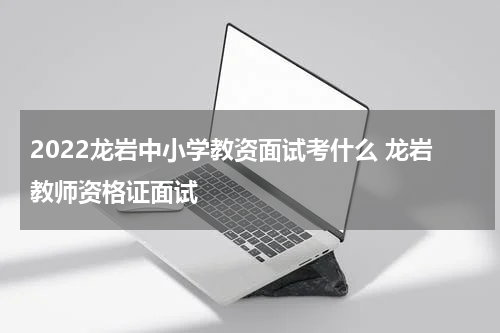 2022龙岩中小学教资面试考什么 龙岩教师资格证面试