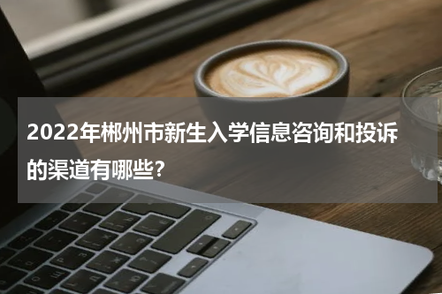 2022年郴州市新生入学信息咨询和投诉的渠道有哪些？