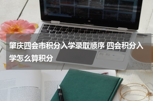 肇庆四会市积分入学录取顺序 四会积分入学怎么算积分