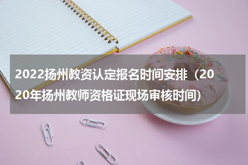 2022扬州教资认定报名时间安排（2020年扬州教师资格证现场审核时间）