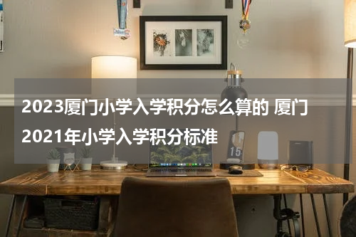 2023厦门小学入学积分怎么算的 厦门2021年小学入学积分标准