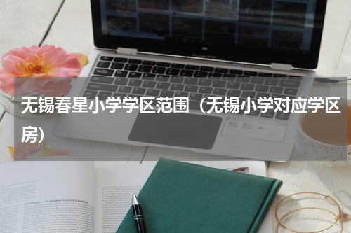 无锡春星小学学区范围（无锡小学对应学区房）