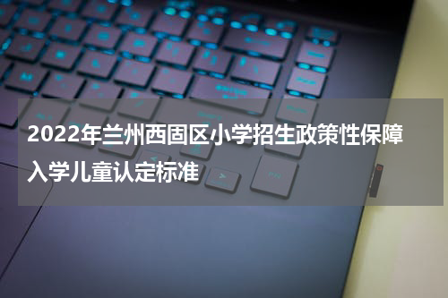 2022年兰州西固区小学招生政策性保障入学儿童认定标准