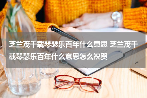 芝兰茂千载琴瑟乐百年什么意思 芝兰茂千载琴瑟乐百年什么意思怎么祝贺
