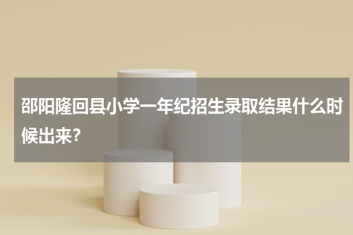 邵阳隆回县小学一年纪招生录取结果什么时候出来？