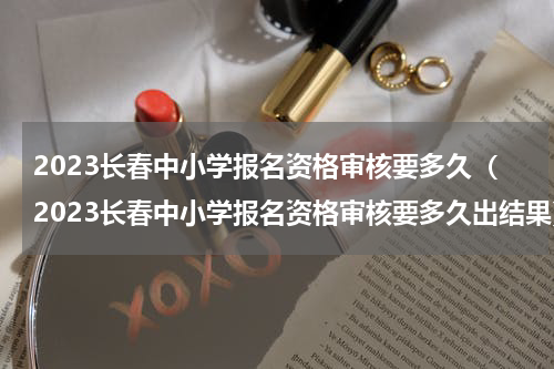 2023长春中小学报名资格审核要多久（2023长春中小学报名资格审核要多久出结果）