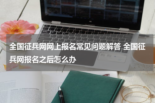 全国征兵网网上报名常见问题解答 全国征兵网报名之后怎么办