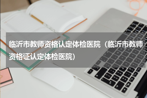 临沂市教师资格认定体检医院（临沂市教师资格证认定体检医院）