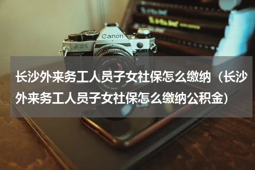 长沙外来务工人员子女社保怎么缴纳（长沙外来务工人员子女社保怎么缴纳公积金）