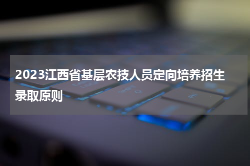 2023江西省基层农技人员定向培养招生录取原则