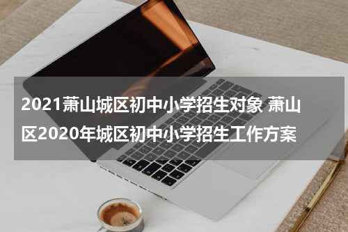 2021萧山城区初中小学招生对象 萧山区2020年城区初中小学招生工作方案