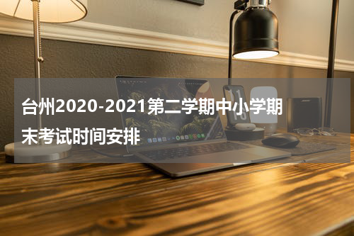 台州2020-2021第二学期中小学期末考试时间安排