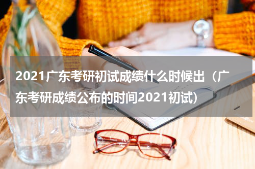 2021广东考研初试成绩什么时候出（广东考研成绩公布的时间2021初试）