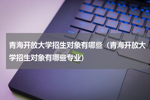 青海开放大学招生对象有哪些（青海开放大学招生对象有哪些专业）
