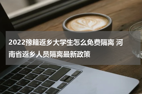 2022豫籍返乡大学生怎么免费隔离 河南省返乡人员隔离最新政策