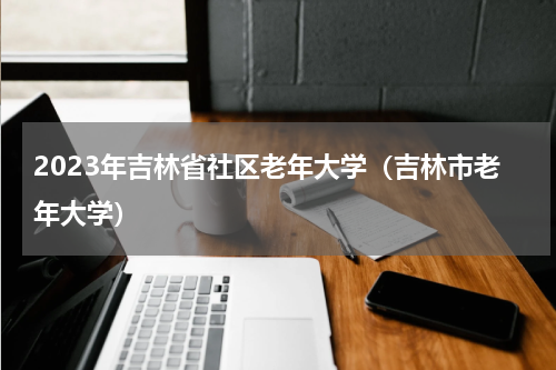 2023年吉林省社区老年大学（吉林市老年大学）