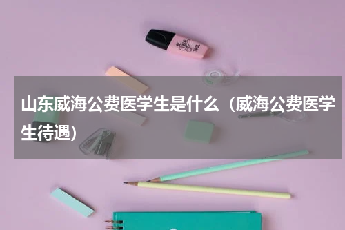 山东威海公费医学生是什么（威海公费医学生待遇）