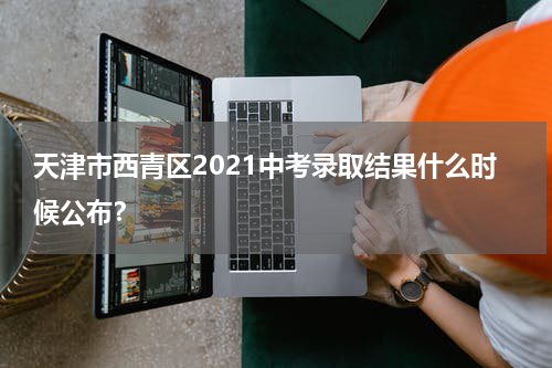 天津市西青区2021中考录取结果什么时候公布？