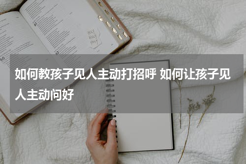 如何教孩子见人主动打招呼 如何让孩子见人主动问好
