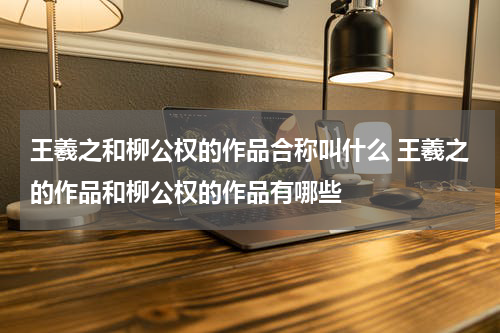 王羲之和柳公权的作品合称叫什么 王羲之的作品和柳公权的作品有哪些