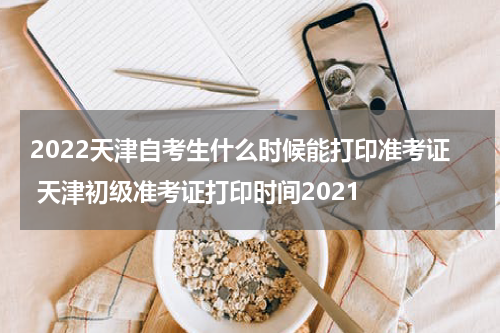 2022天津自考生什么时候能打印准考证 天津初级准考证打印时间2021