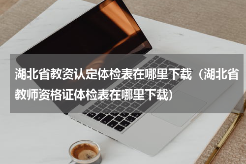 湖北省教资认定体检表在哪里下载（湖北省教师资格证体检表在哪里下载）