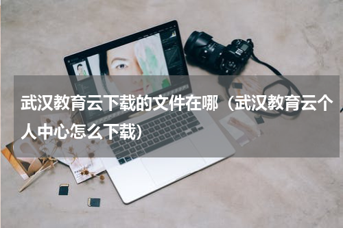 武汉教育云下载的文件在哪（武汉教育云个人中心怎么下载）