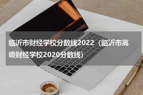 临沂市财经学校分数线2022（临沂市高级财经学校2020分数线）