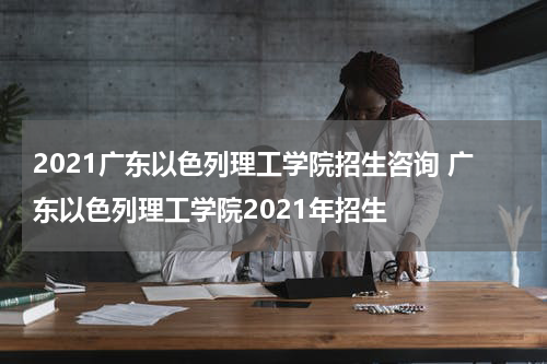 2021广东以色列理工学院招生咨询 广东以色列理工学院2021年招生