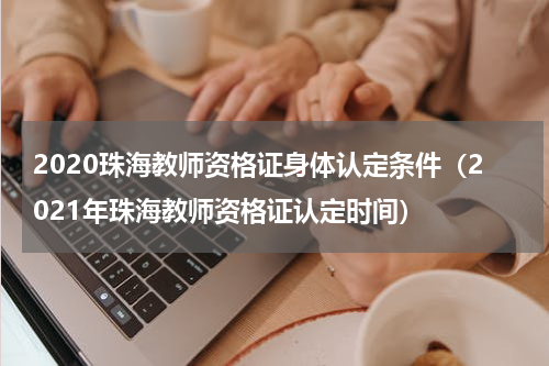 2020珠海教师资格证身体认定条件（2021年珠海教师资格证认定时间）