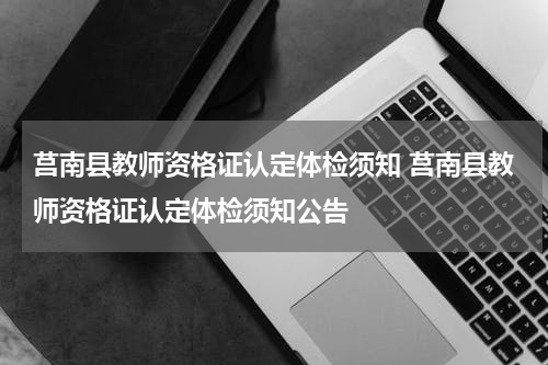莒南县教师资格证认定体检须知 莒南县教师资格证认定体检须知公告