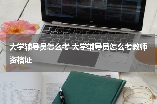 大学辅导员怎么考 大学辅导员怎么考教师资格证