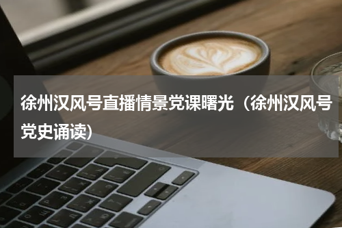 徐州汉风号直播情景党课曙光（徐州汉风号党史诵读）