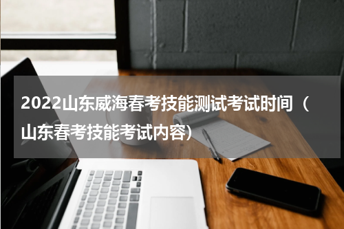 2022山东威海春考技能测试考试时间（山东春考技能考试内容）