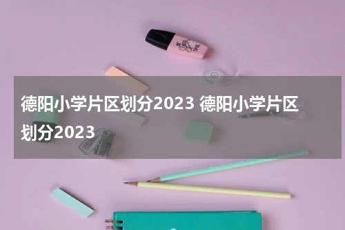 德阳小学片区划分2023 德阳小学片区划分2023