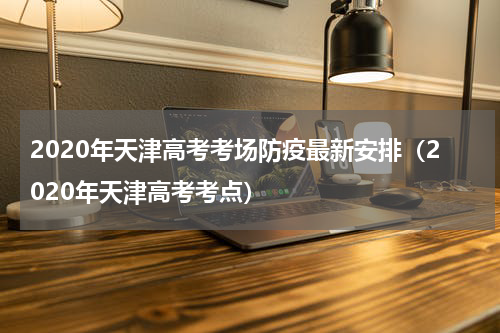 2020年天津高考考场防疫最新安排（2020年天津高考考点）