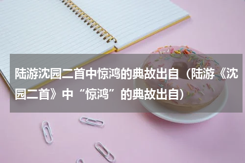 陆游沈园二首中惊鸿的典故出自（陆游《沈园二首》中“惊鸿”的典故出自）