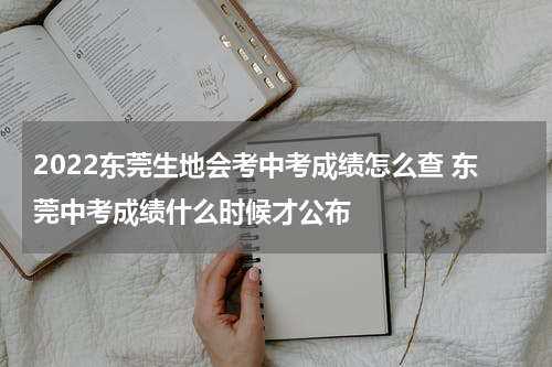 2022东莞生地会考中考成绩怎么查 东莞中考成绩什么时候才公布