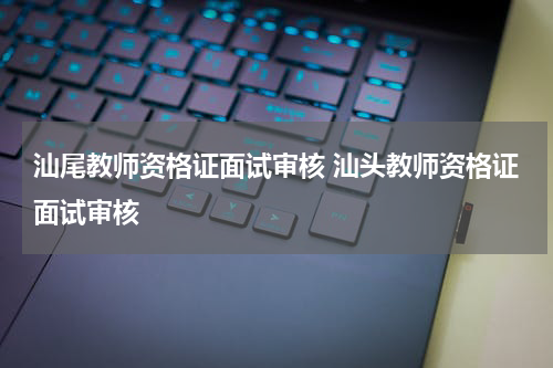 汕尾教师资格证面试审核 汕头教师资格证面试审核