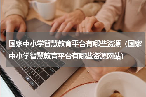 国家中小学智慧教育平台有哪些资源（国家中小学智慧教育平台有哪些资源网站）