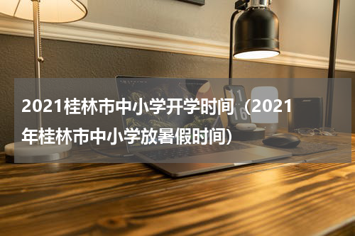 2021桂林市中小学开学时间（2021年桂林市中小学放暑假时间）