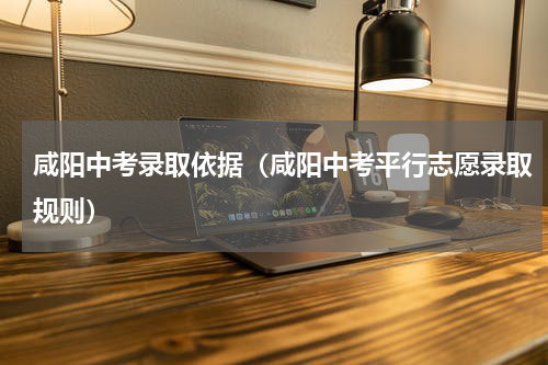 咸阳中考录取依据（咸阳中考平行志愿录取规则）