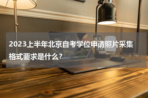 2023上半年北京自考学位申请照片采集格式要求是什么？