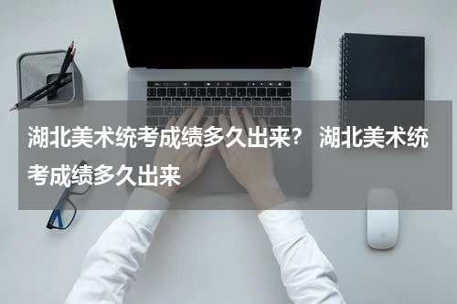 湖北美术统考成绩多久出来？ 湖北美术统考成绩多久出来