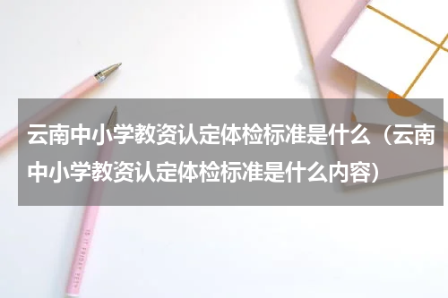 云南中小学教资认定体检标准是什么（云南中小学教资认定体检标准是什么内容）